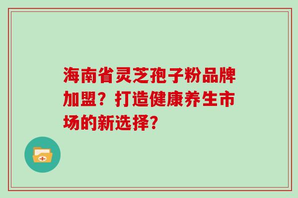 海南省灵芝孢子粉品牌加盟？打造健康养生市场的新选择？