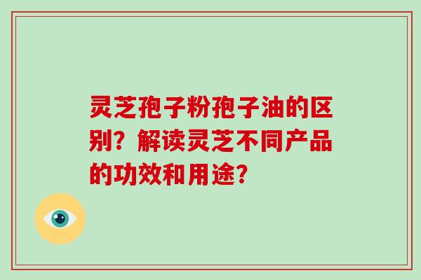 灵芝孢子粉孢子油的区别？解读灵芝不同产品的功效和用途？