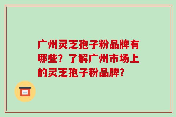 广州灵芝孢子粉品牌有哪些？了解广州市场上的灵芝孢子粉品牌？