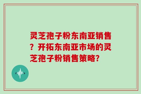 灵芝孢子粉东南亚销售？开拓东南亚市场的灵芝孢子粉销售策略？