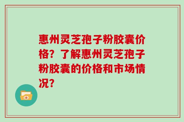 惠州灵芝孢子粉胶囊价格？了解惠州灵芝孢子粉胶囊的价格和市场情况？