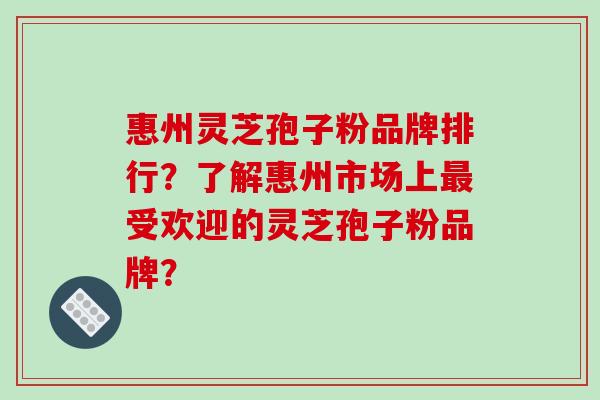 惠州灵芝孢子粉品牌排行？了解惠州市场上受欢迎的灵芝孢子粉品牌？