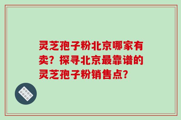 灵芝孢子粉北京哪家有卖？探寻北京靠谱的灵芝孢子粉销售点？