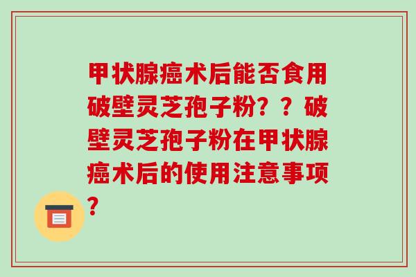 术后能否食用破壁灵芝孢子粉？？破壁灵芝孢子粉在术后的使用注意事项？