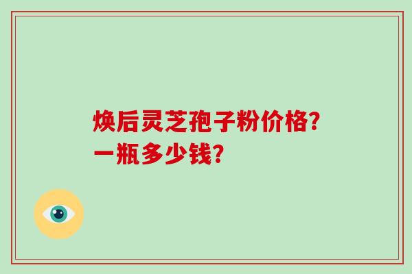 焕后灵芝孢子粉价格？一瓶多少钱？