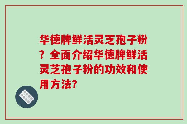 华德牌鲜活灵芝孢子粉？全面介绍华德牌鲜活灵芝孢子粉的功效和使用方法？
