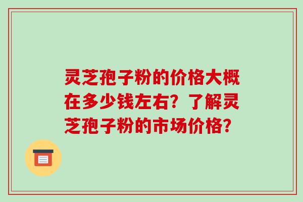 灵芝孢子粉的价格大概在多少钱左右？了解灵芝孢子粉的市场价格？