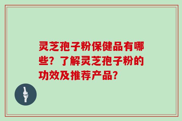灵芝孢子粉保健品有哪些？了解灵芝孢子粉的功效及推荐产品？