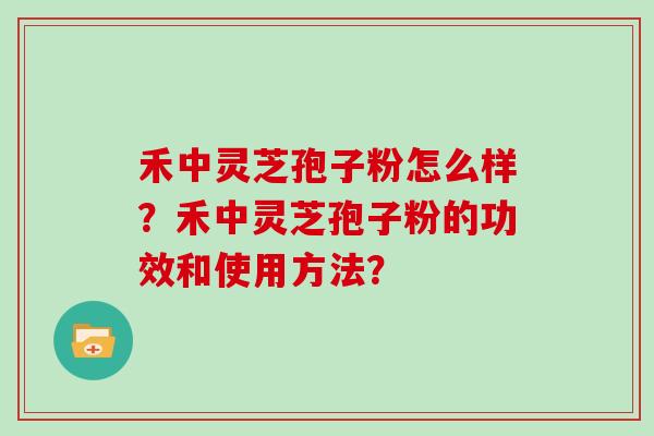 禾中灵芝孢子粉怎么样？禾中灵芝孢子粉的功效和使用方法？