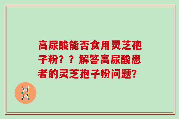 高尿酸能否食用灵芝孢子粉??解答高尿酸患者的灵芝孢子粉问题? 高尿酸能否食用灵芝孢子粉??解答高尿酸患者的灵芝孢子粉问题?