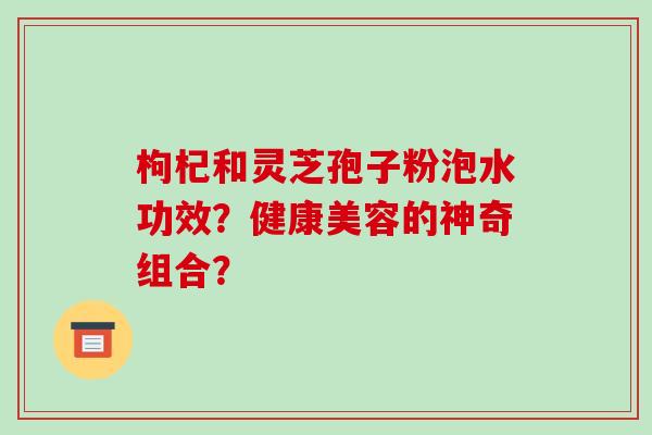 枸杞和灵芝孢子粉泡水功效？健康美容的神奇组合？