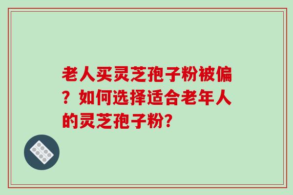 老人买灵芝孢子粉被偏？如何选择适合老年人的灵芝孢子粉？