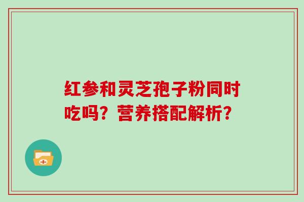 红参和灵芝孢子粉同时吃吗？营养搭配解析？