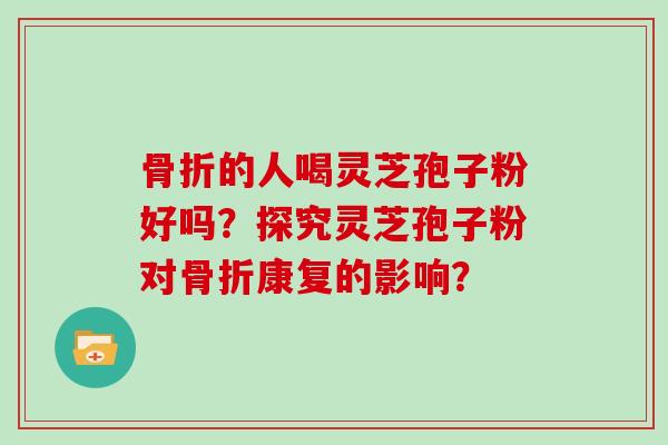 骨折的人喝灵芝孢子粉好吗？探究灵芝孢子粉对骨折康复的影响？