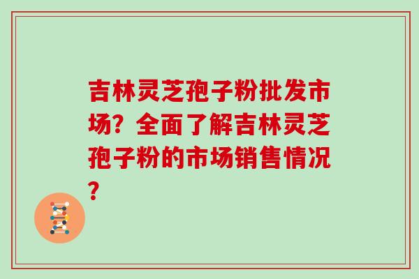 吉林灵芝孢子粉批发市场？全面了解吉林灵芝孢子粉的市场销售情况？