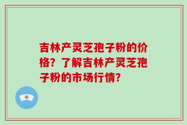吉林产灵芝孢子粉的价格？了解吉林产灵芝孢子粉的市场行情？