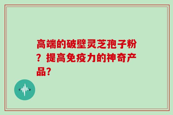 高端的破壁灵芝孢子粉？提高免疫力的神奇产品？
