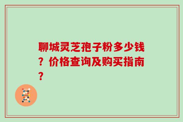 聊城灵芝孢子粉多少钱？价格查询及购买指南？
