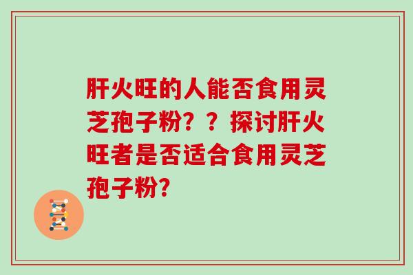 火旺的人能否食用灵芝孢子粉？？探讨火旺者是否适合食用灵芝孢子粉？