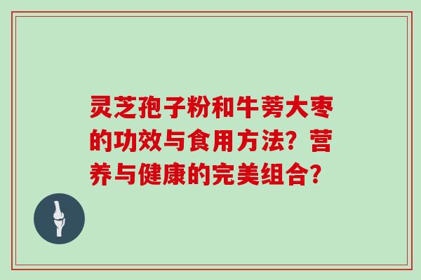 灵芝孢子粉和牛蒡大枣的功效与食用方法？营养与健康的完美组合？
