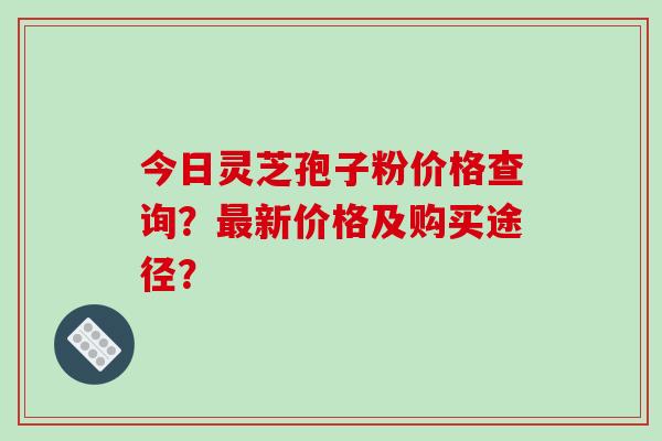 今日灵芝孢子粉价格查询？新价格及购买途径？