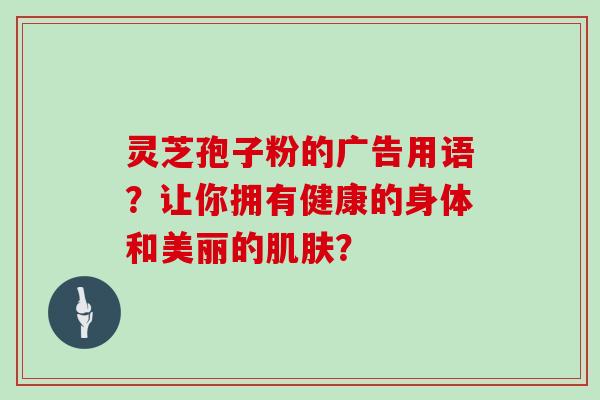 灵芝孢子粉的广告用语？让你拥有健康的身体和美丽的？