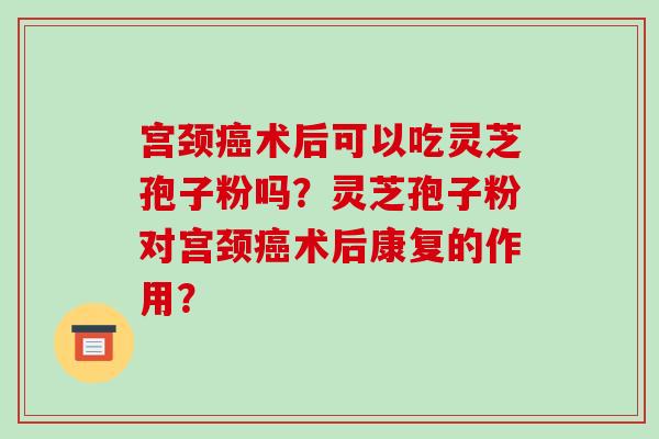 宫颈术后可以吃灵芝孢子粉吗？灵芝孢子粉对宫颈术后康复的作用？