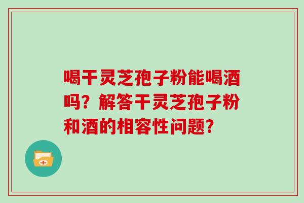 喝干灵芝孢子粉能喝酒吗？解答干灵芝孢子粉和酒的相容性问题？
