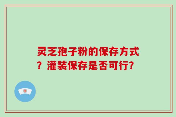 灵芝孢子粉的保存方式？灌装保存是否可行？