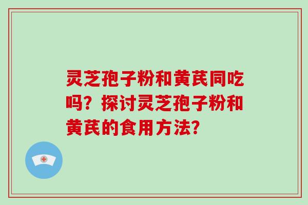 灵芝孢子粉和黄芪同吃吗？探讨灵芝孢子粉和黄芪的食用方法？