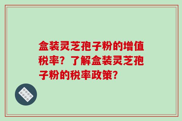 盒装灵芝孢子粉的增值税率？了解盒装灵芝孢子粉的税率政策？
