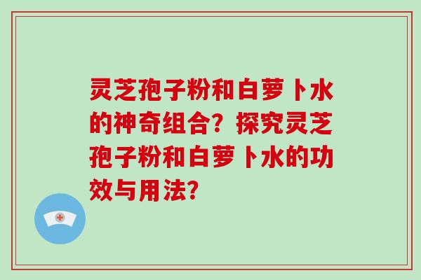 灵芝孢子粉和白萝卜水的神奇组合？探究灵芝孢子粉和白萝卜水的功效与用法？