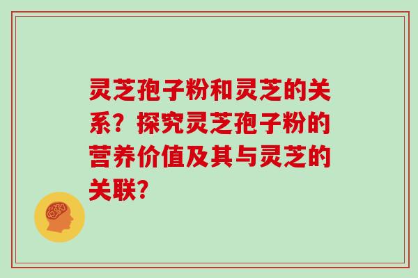 灵芝孢子粉和灵芝的关系？探究灵芝孢子粉的营养价值及其与灵芝的关联？