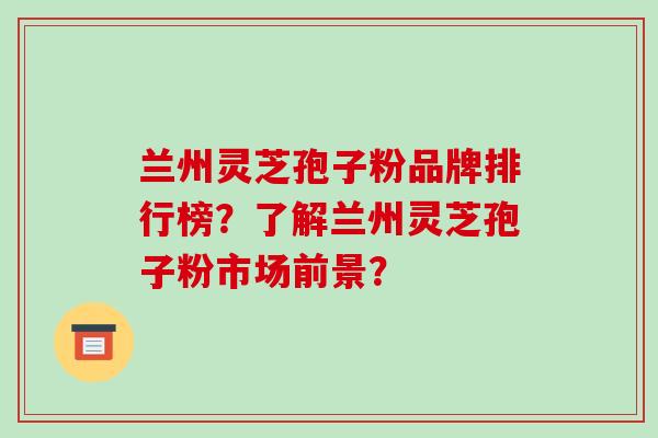 兰州灵芝孢子粉品牌排行榜？了解兰州灵芝孢子粉市场前景？