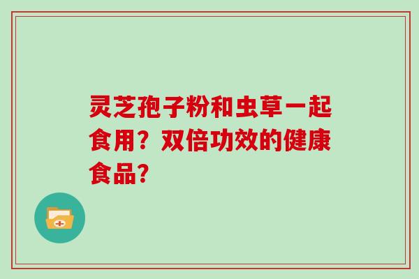 灵芝孢子粉和虫草一起食用？双倍功效的健康食品？