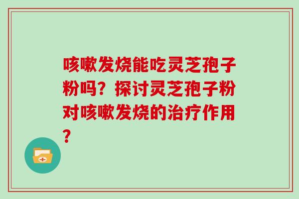 发烧能吃灵芝孢子粉吗？探讨灵芝孢子粉对发烧的作用？
