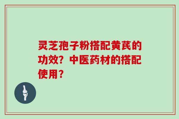灵芝孢子粉搭配黄芪的功效？中医药材的搭配使用？