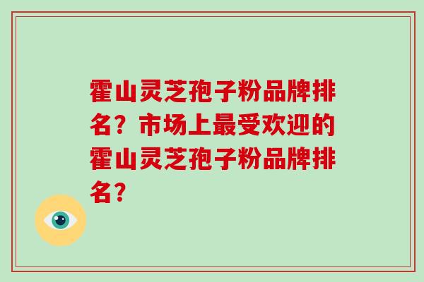霍山灵芝孢子粉品牌排名？市场上受欢迎的霍山灵芝孢子粉品牌排名？