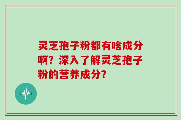 灵芝孢子粉都有啥成分啊？深入了解灵芝孢子粉的营养成分？