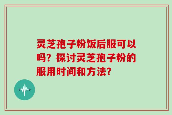 灵芝孢子粉饭后服可以吗？探讨灵芝孢子粉的服用时间和方法？