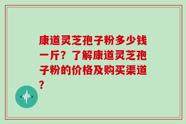 康道灵芝孢子粉多少钱一斤？了解康道灵芝孢子粉的价格及购买渠道？