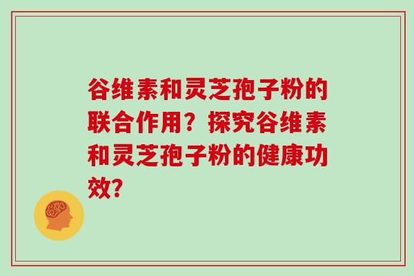 谷维素和灵芝孢子粉的联合作用？探究谷维素和灵芝孢子粉的健康功效？