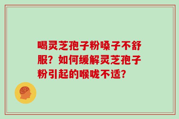 喝灵芝孢子粉嗓子不舒服？如何缓解灵芝孢子粉引起的喉咙不适？