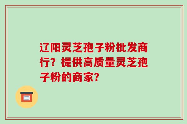 辽阳灵芝孢子粉批发商行？提供高质量灵芝孢子粉的商家？