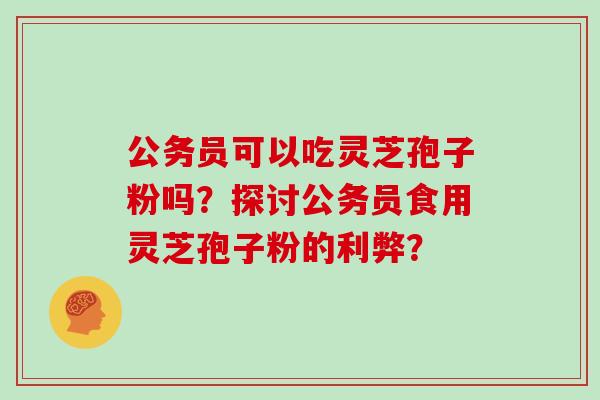 公务员可以吃灵芝孢子粉吗？探讨公务员食用灵芝孢子粉的利弊？