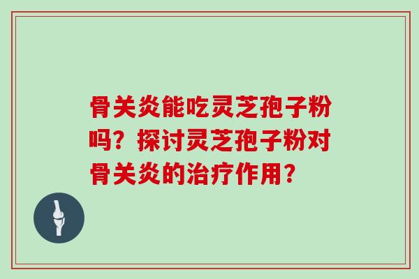 骨关炎能吃灵芝孢子粉吗？探讨灵芝孢子粉对骨关炎的作用？