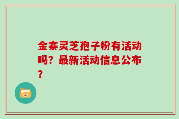 金寨灵芝孢子粉有活动吗？新活动信息公布？