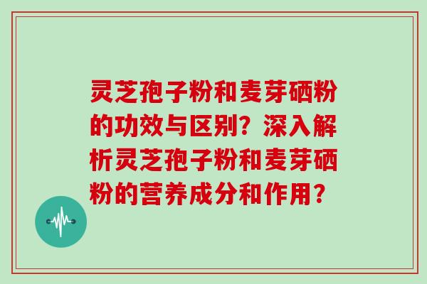灵芝孢子粉和麦芽硒粉的功效与区别？深入解析灵芝孢子粉和麦芽硒粉的营养成分和作用？