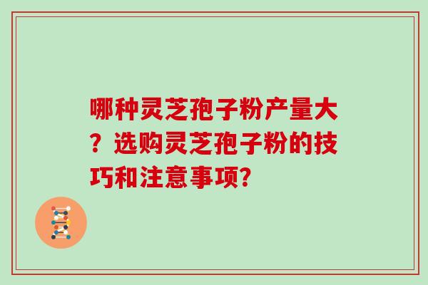 哪种灵芝孢子粉产量大？选购灵芝孢子粉的技巧和注意事项？
