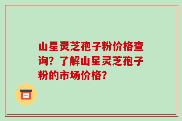 山星灵芝孢子粉价格查询？了解山星灵芝孢子粉的市场价格？